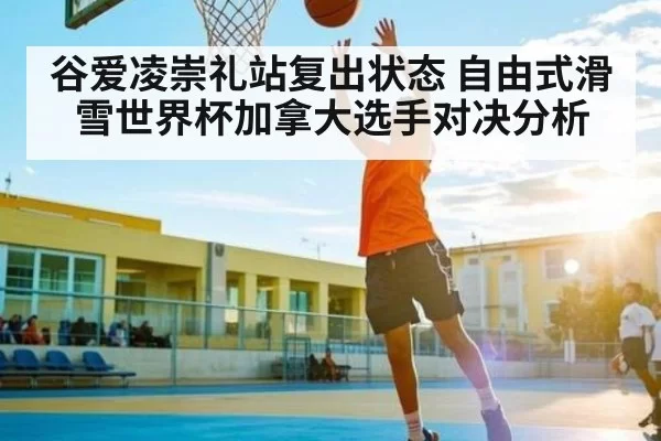 谷爱凌崇礼站复出状态 自由式滑雪世界杯加拿大选手对决分析